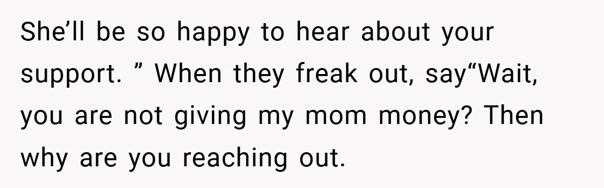 She’ll be so happy to hear about your support. ” When they freak out, say“Wait, you are not giving my mom money? Then why are you reaching out.