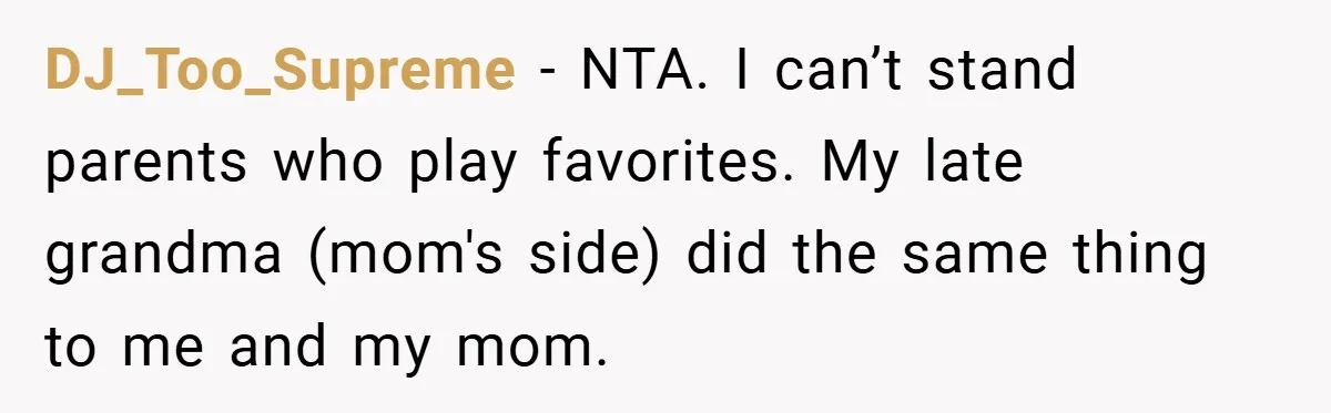 DJ_Too_Supreme − NTA. I can’t stand parents who play favorites. My late grandma (mom's side) did the same thing to me and my mom.