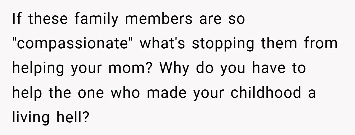 If these family members are so "compassionate" what's stopping them from helping your mom? Why do you have to help the one who made your childhood a living hell?