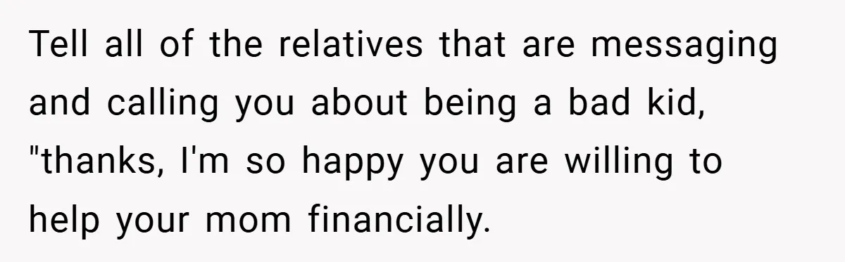 Tell all of the relatives that are messaging and calling you about being a bad kid, "thanks, I'm so happy you are willing to help your mom financially.
