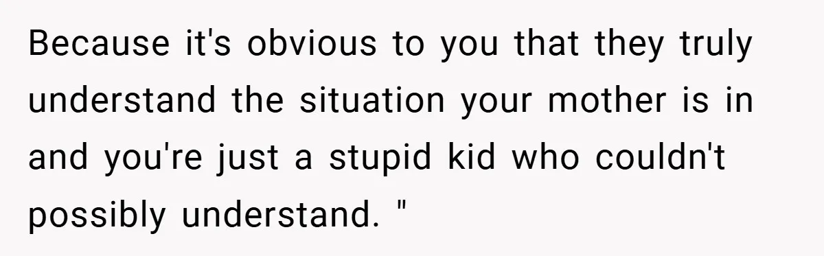 Because it's obvious to you that they truly understand the situation your mother is in and you're just a stupid kid who couldn't possibly understand. "