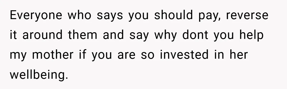 Everyone who says you should pay, reverse it around them and say why dont you help my mother if you are so invested in her wellbeing.
