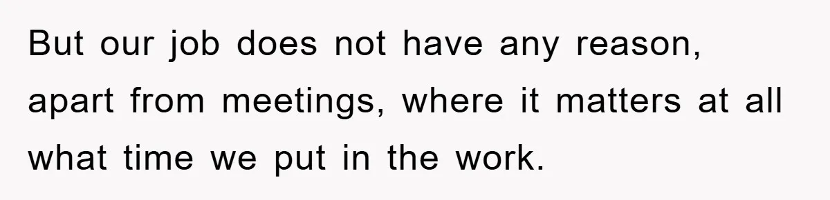 But our job does not have any reason, apart from meetings, where it matters at all what time we put in the work.