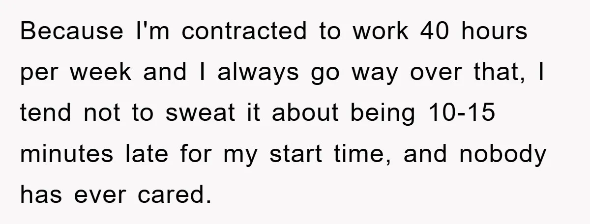 Because I'm contracted to work 40 hours per week and I always go way over that, I tend not to sweat it about being 10-15 minutes late for my start...