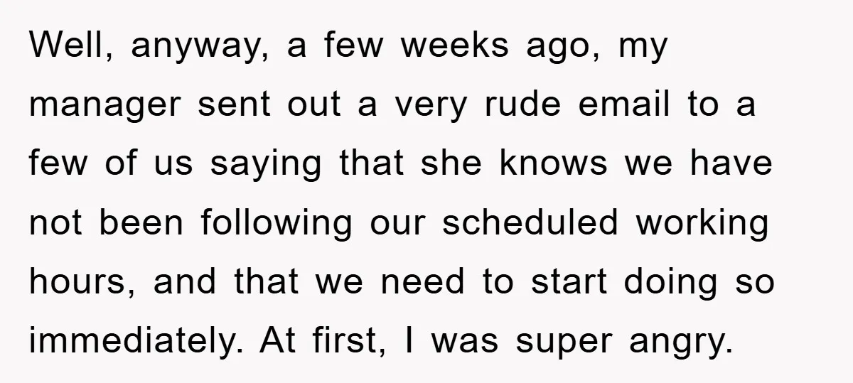Well, anyway, a few weeks ago, my manager sent out a very rude email to a few of us saying that she knows we have not been following our scheduled...