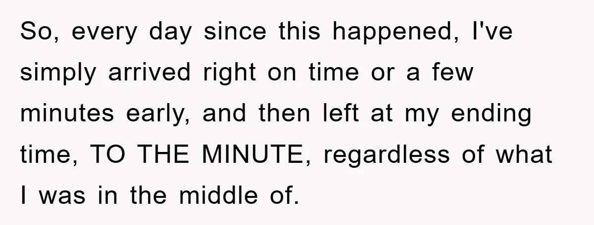 So, every day since this happened, I've simply arrived right on time or a few minutes early, and then left at my ending time, TO THE MINUTE, regardless of what...