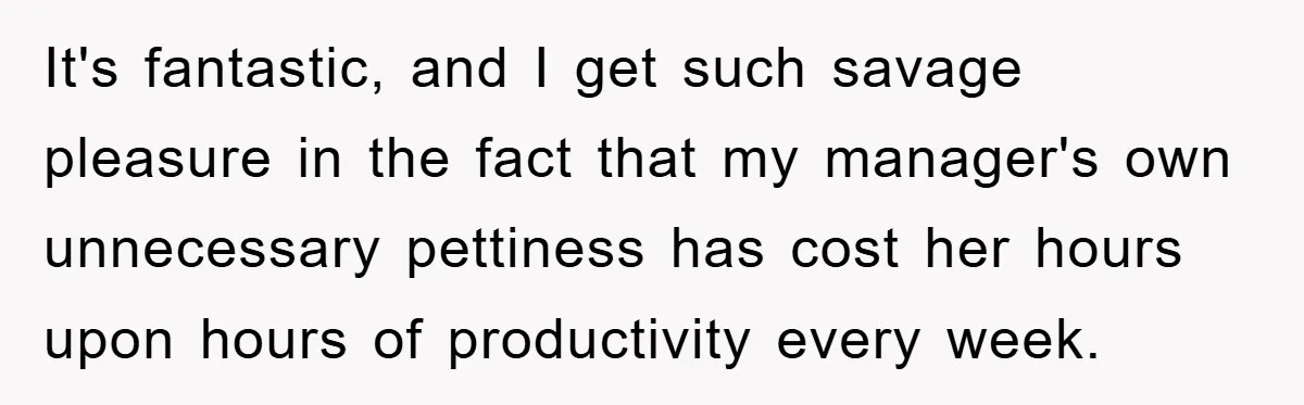 It's fantastic, and I get such savage pleasure in the fact that my manager's own unnecessary pettiness has cost her hours upon hours of productivity every week.