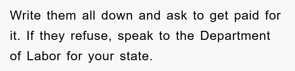 Write them all down and ask to get paid for it. If they refuse, speak to the Department of Labor for your state.
