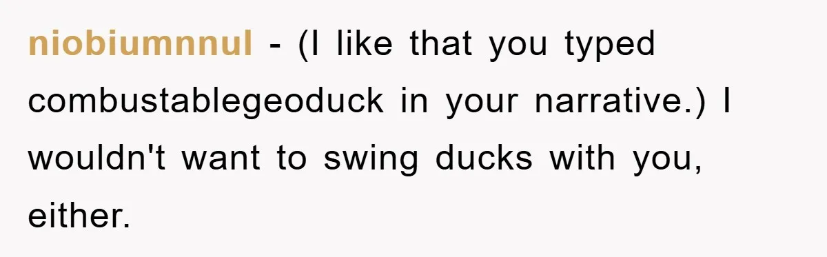 niobiumnnul − (I like that you typed combustablegeoduck in your narrative.) I wouldn't want to swing ducks with you, either.