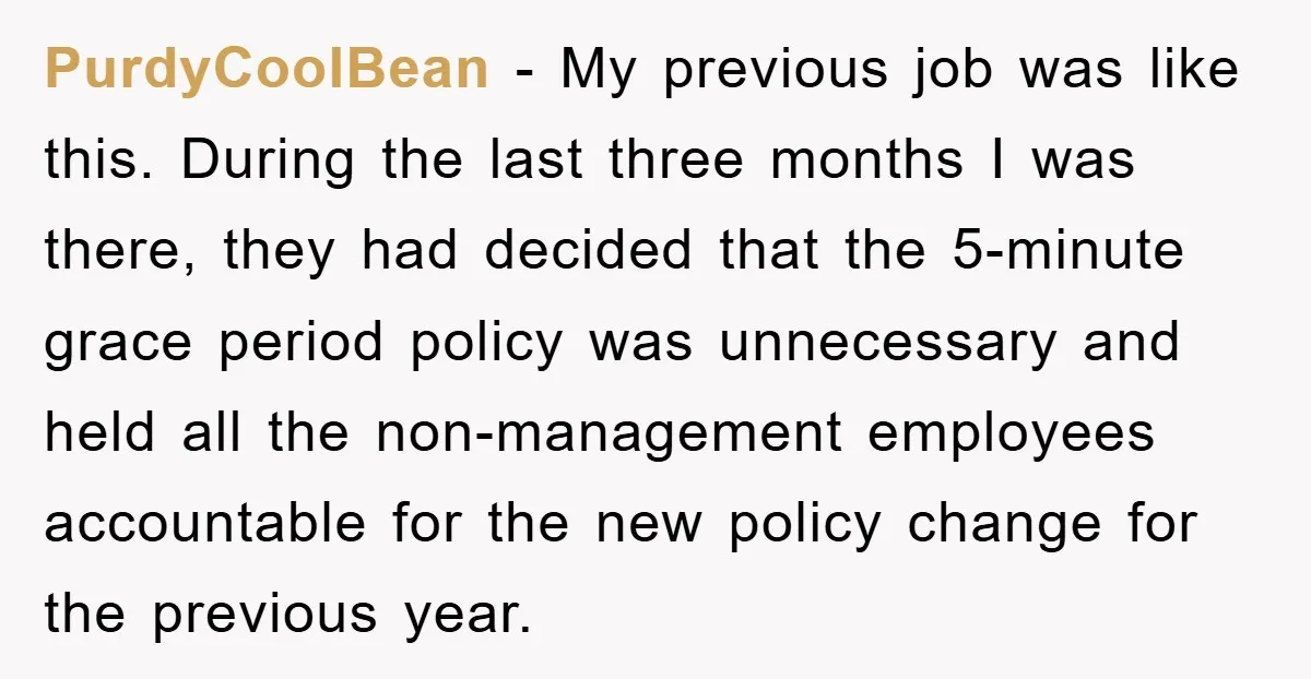 PurdyCoolBean − My previous job was like this. During the last three months I was there, they had decided that the 5-minute grace period policy was unnecessary and held all...