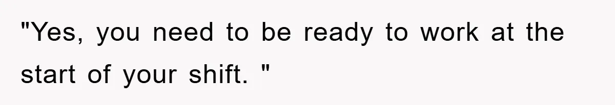 "Yes, you need to be ready to work at the start of your shift. "