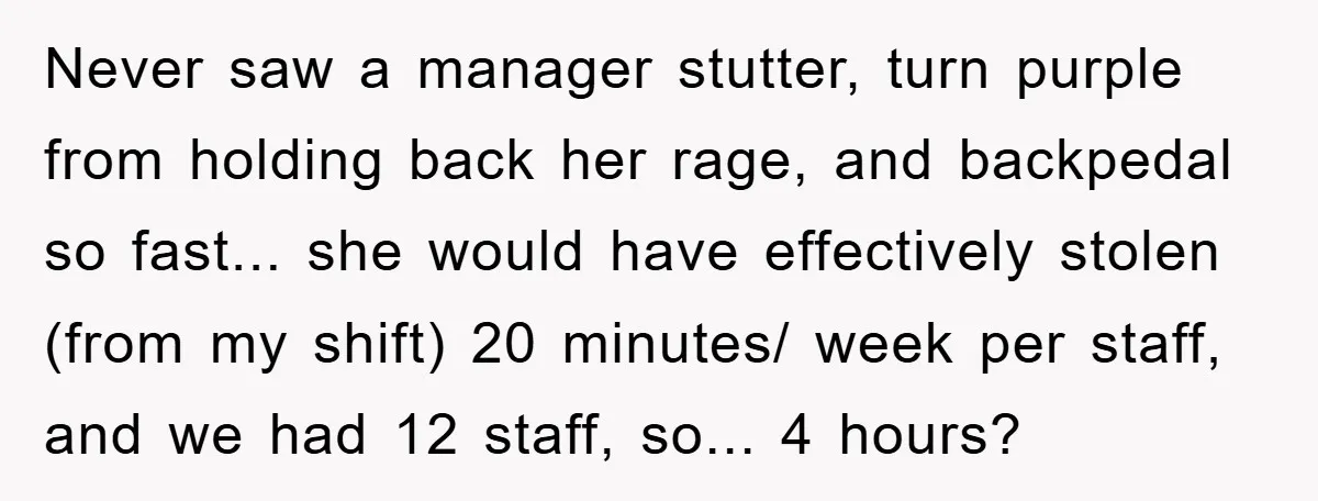 Never saw a manager stutter, turn purple from holding back her rage, and backpedal so fast... she would have effectively stolen (from my shift) 20 minutes/ week per staff, and...