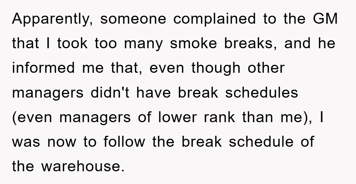 Apparently, someone complained to the GM that I took too many smoke breaks, and he informed me that, even though other managers didn't have break schedules (even managers of lower...