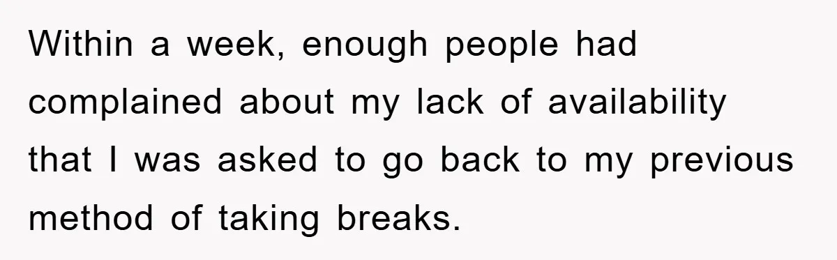 Within a week, enough people had complained about my lack of availability that I was asked to go back to my previous method of taking breaks.