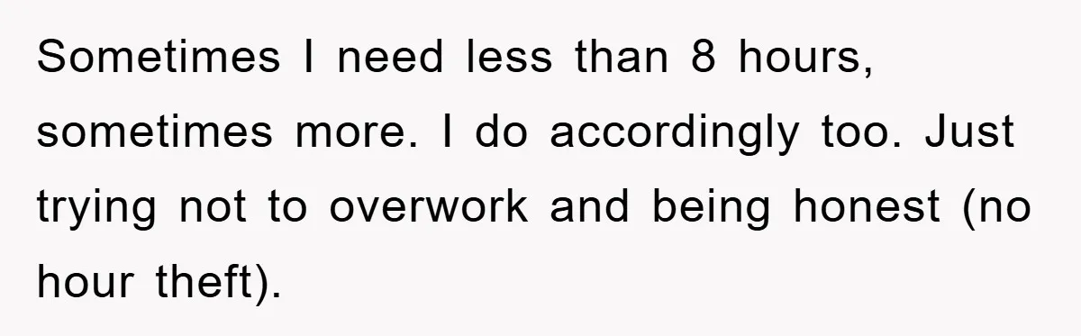 Sometimes I need less than 8 hours, sometimes more. I do accordingly too. Just trying not to overwork and being honest (no hour theft).