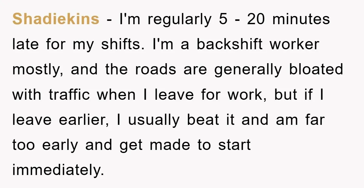 Shadiekins − I'm regularly 5 - 20 minutes late for my shifts. I'm a backshift worker mostly, and the roads are generally bloated with traffic when I leave for work,...