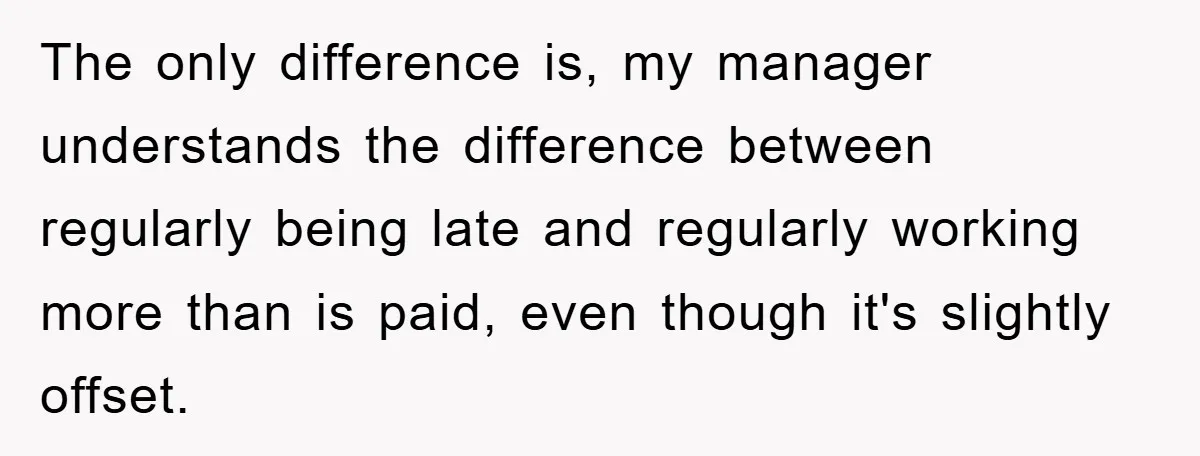 The only difference is, my manager understands the difference between regularly being late and regularly working more than is paid, even though it's slightly offset.