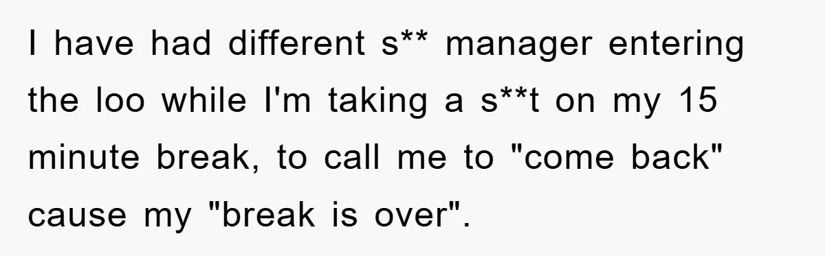 I have had different s** manager entering the loo while I'm taking a s**t on my 15 minute break, to call me to "come back" cause my "break is over".