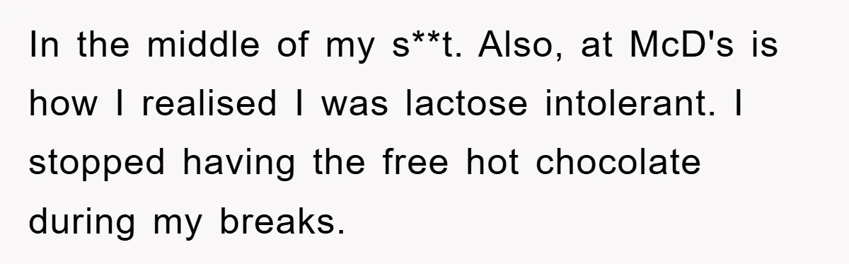 In the middle of my s**t. Also, at McD's is how I realised I was lactose intolerant. I stopped having the free hot chocolate during my breaks.