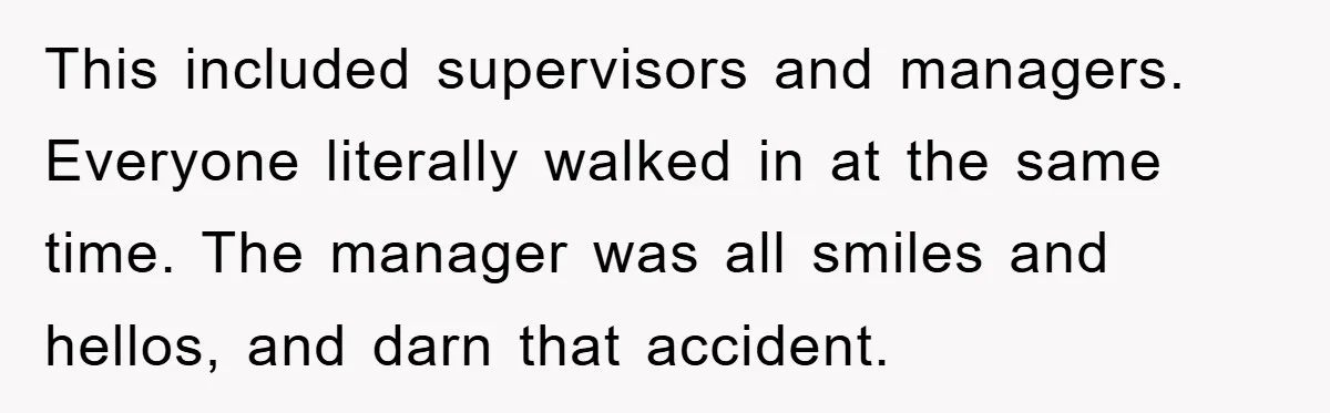This included supervisors and managers. Everyone literally walked in at the same time. The manager was all smiles and hellos, and darn that accident.