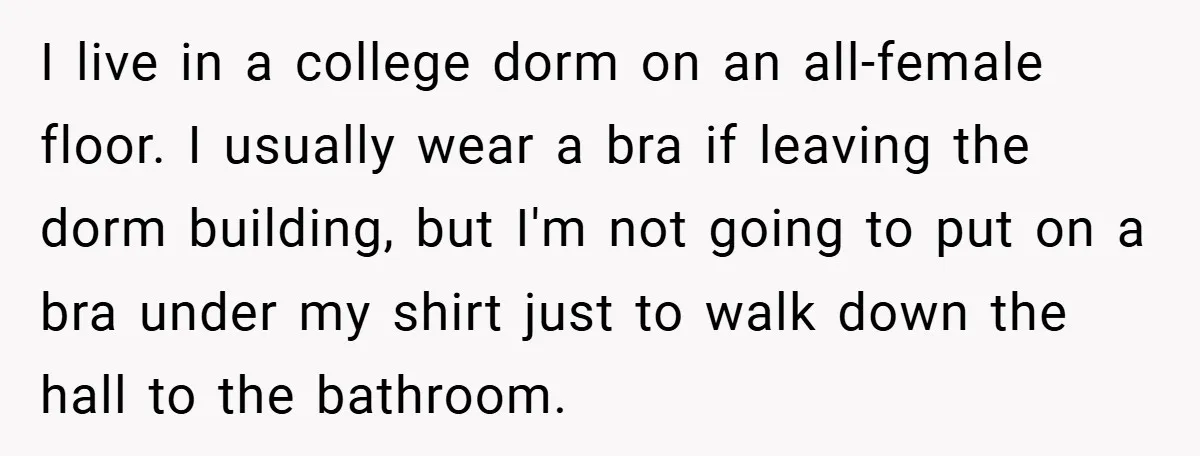 I live in a college dorm on an all-female floor. I usually wear a bra if leaving the dorm building, but I'm not going to put on a bra under...