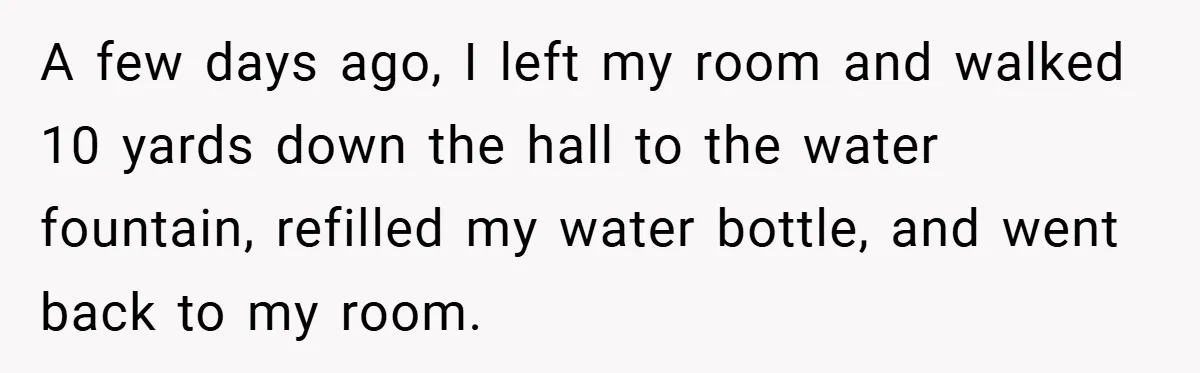 A few days ago, I left my room and walked 10 yards down the hall to the water fountain, refilled my water bottle, and went back to my room.