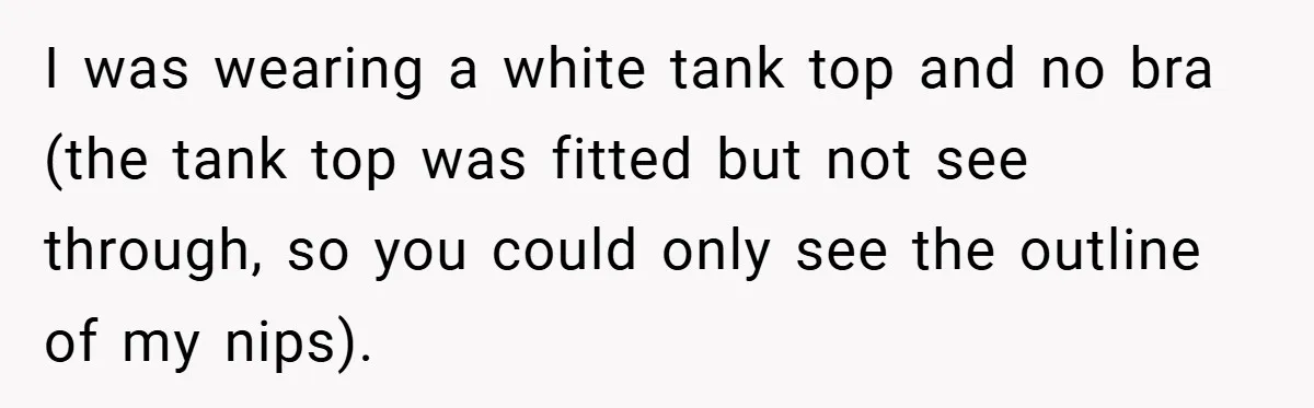 I was wearing a white tank top and no bra (the tank top was fitted but not see through, so you could only see the outline of my nips).