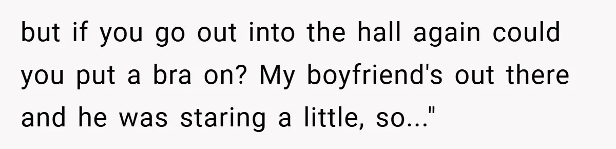 but if you go out into the hall again could you put a bra on? My boyfriend's out there and he was staring a little, so..."