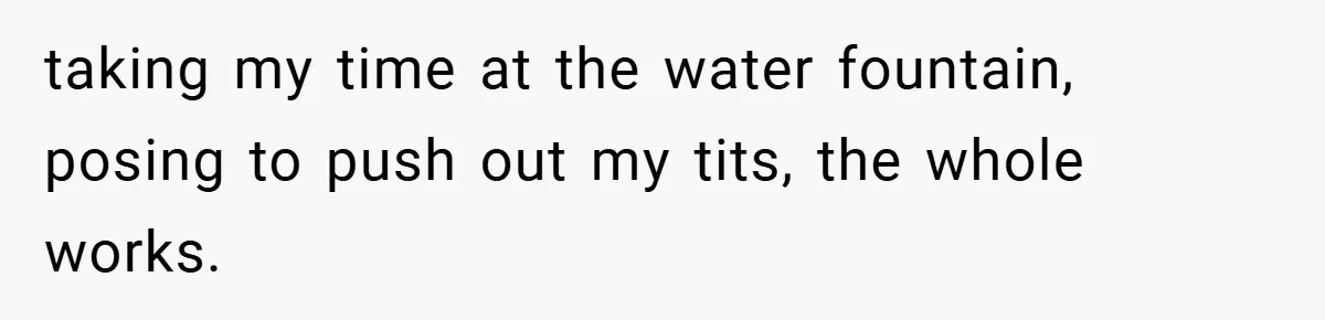 taking my time at the water fountain, posing to push out my tits, the whole works.