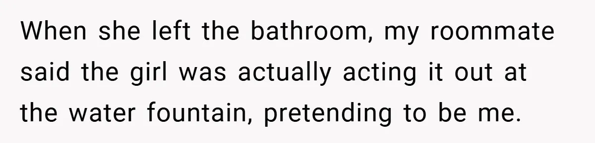 When she left the bathroom, my roommate said the girl was actually acting it out at the water fountain, pretending to be me.