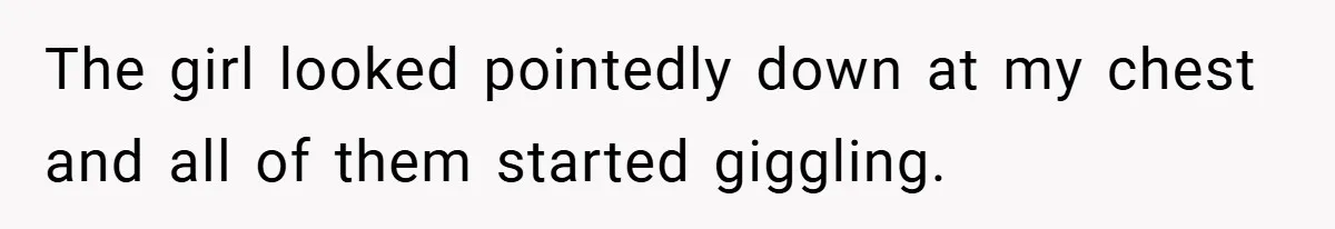 The girl looked pointedly down at my chest and all of them started giggling.