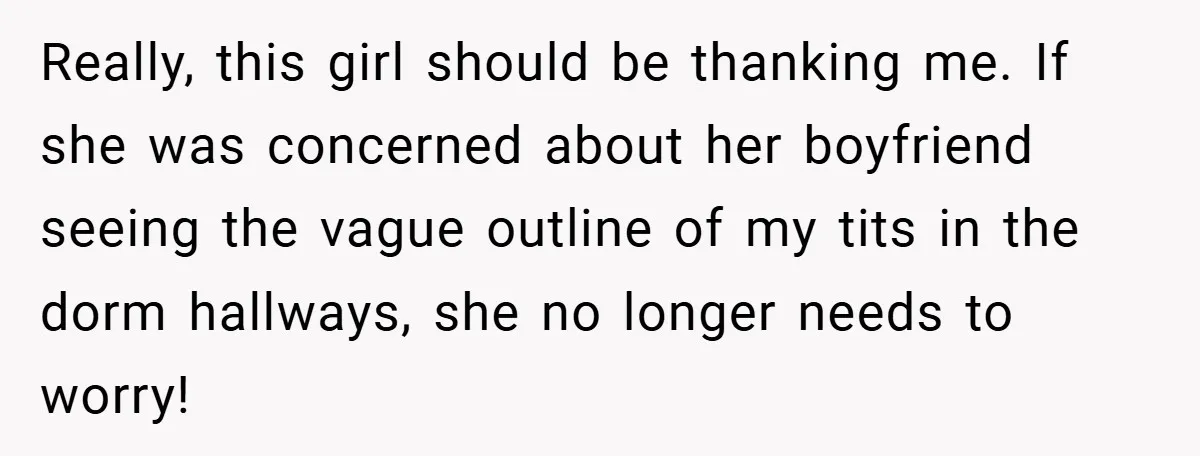 Really, this girl should be thanking me. If she was concerned about her boyfriend seeing the vague outline of my tits in the dorm hallways, she no longer needs to...
