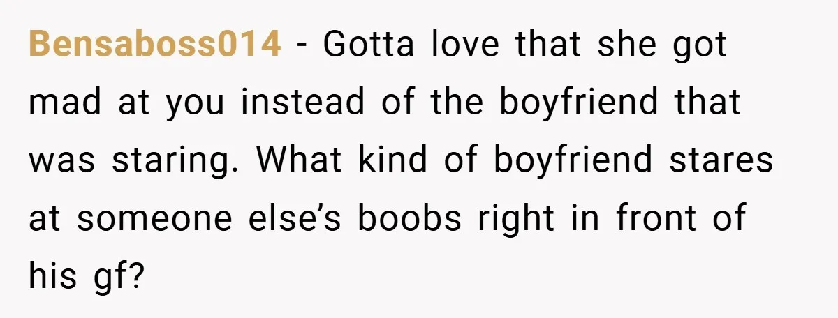 Bensaboss014 − Gotta love that she got mad at you instead of the boyfriend that was staring. What kind of boyfriend stares at someone else’s boobs right in front of...