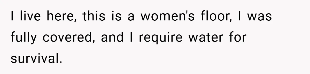 I live here, this is a women's floor, I was fully covered, and I require water for survival.