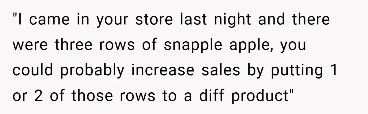 She Was Forced to Delete Her Own Account at Work—Weeks Later, Her Boss’s Wife Paid a $6,000 Price "I came in your store last night and there were three rows of snapple apple, you could probably increase sales by putting 1 or 2 of those rows to a...