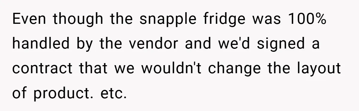She Was Forced to Delete Her Own Account at Work—Weeks Later, Her Boss’s Wife Paid a $6,000 Price Even though the snapple fridge was 100% handled by the vendor and we'd signed a contract that we wouldn't change the layout of product. etc.