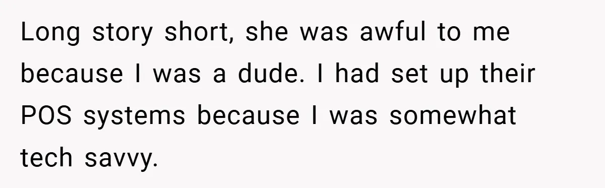 She Was Forced to Delete Her Own Account at Work—Weeks Later, Her Boss’s Wife Paid a $6,000 Price Long story short, she was awful to me because I was a dude. I had set up their POS systems because I was somewhat tech savvy.