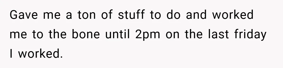 She Was Forced to Delete Her Own Account at Work—Weeks Later, Her Boss’s Wife Paid a $6,000 Price Gave me a ton of stuff to do and worked me to the bone until 2pm on the last friday I worked.