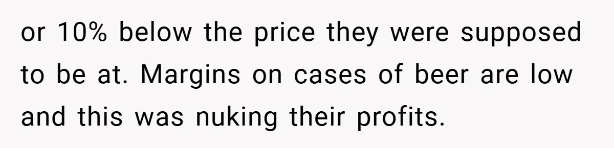 She Was Forced to Delete Her Own Account at Work—Weeks Later, Her Boss’s Wife Paid a $6,000 Price or 10% below the price they were supposed to be at. Margins on cases of beer are low and this was nuking their profits.
