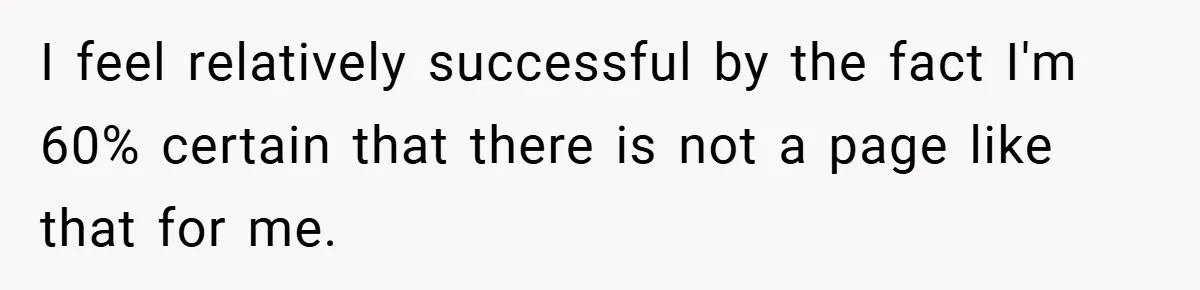 She Was Forced to Delete Her Own Account at Work—Weeks Later, Her Boss’s Wife Paid a $6,000 Price I feel relatively successful by the fact I'm 60% certain that there is not a page like that for me.