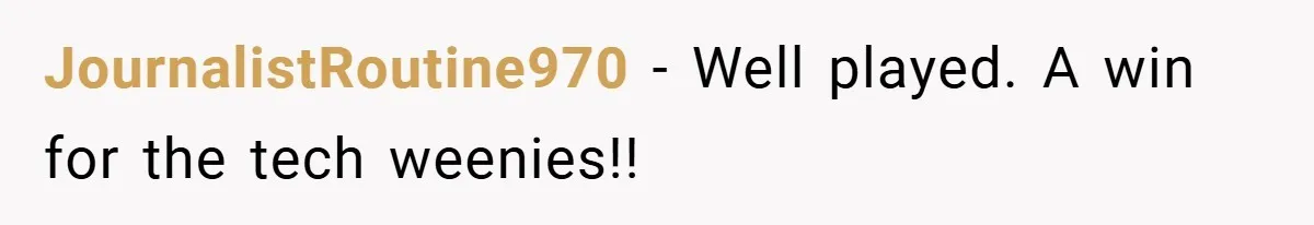 She Was Forced to Delete Her Own Account at Work—Weeks Later, Her Boss’s Wife Paid a $6,000 Price JournalistRoutine970 − Well played. A win for the tech weenies!!