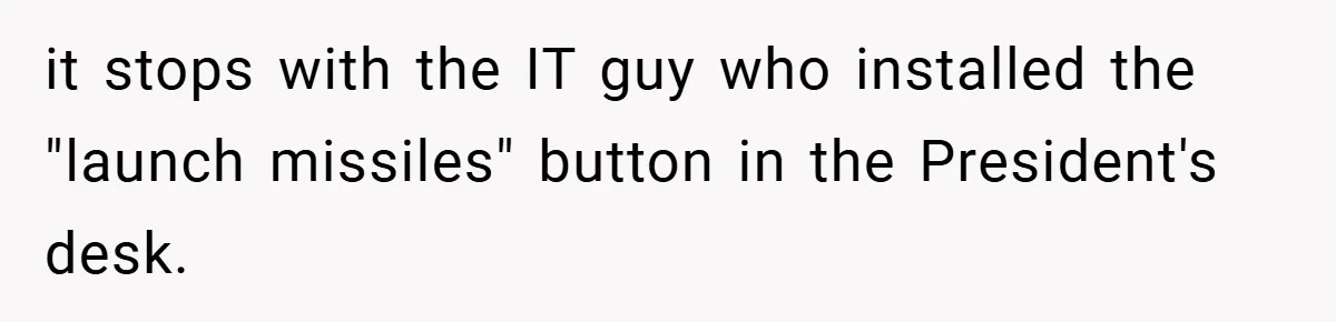 She Was Forced to Delete Her Own Account at Work—Weeks Later, Her Boss’s Wife Paid a $6,000 Price it stops with the IT guy who installed the "launch missiles" button in the President's desk.