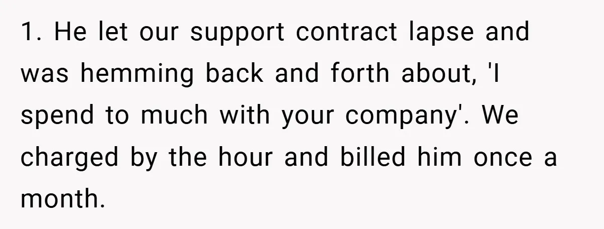 She Was Forced to Delete Her Own Account at Work—Weeks Later, Her Boss’s Wife Paid a $6,000 Price 1. He let our support contract lapse and was hemming back and forth about, 'I spend to much with your company'. We charged by the hour and billed him once...