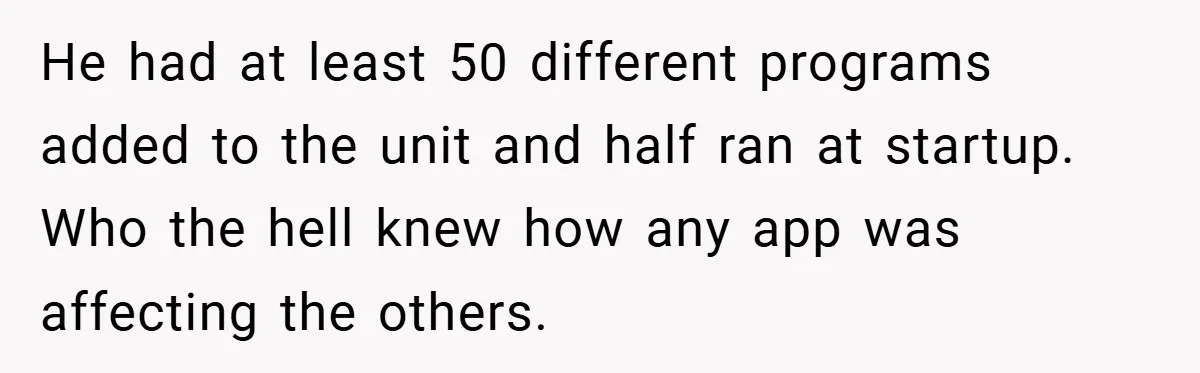 She Was Forced to Delete Her Own Account at Work—Weeks Later, Her Boss’s Wife Paid a $6,000 Price He had at least 50 different programs added to the unit and half ran at startup. Who the hell knew how any app was affecting the others.