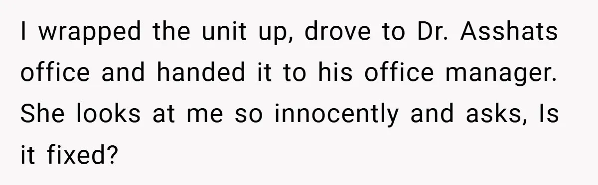 She Was Forced to Delete Her Own Account at Work—Weeks Later, Her Boss’s Wife Paid a $6,000 Price I wrapped the unit up, drove to Dr. Asshats office and handed it to his office manager. She looks at me so innocently and asks, Is it fixed?