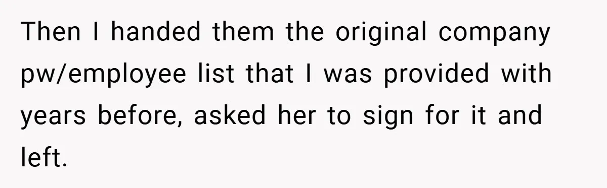 She Was Forced to Delete Her Own Account at Work—Weeks Later, Her Boss’s Wife Paid a $6,000 Price Then I handed them the original company pw/employee list that I was provided with years before, asked her to sign for it and left.
