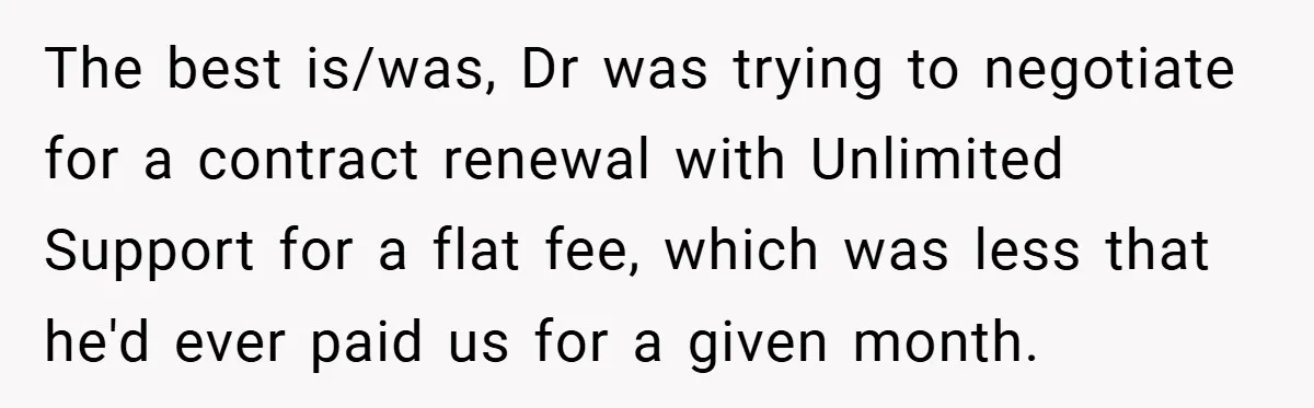 She Was Forced to Delete Her Own Account at Work—Weeks Later, Her Boss’s Wife Paid a $6,000 Price The best is/was, Dr was trying to negotiate for a contract renewal with Unlimited Support for a flat fee, which was less that he'd ever paid us for a given...