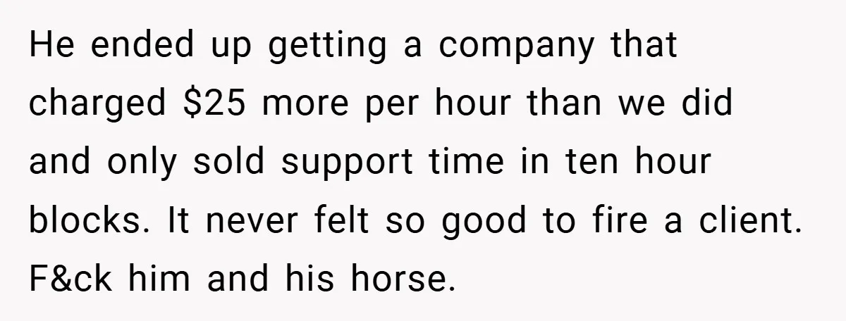 She Was Forced to Delete Her Own Account at Work—Weeks Later, Her Boss’s Wife Paid a $6,000 Price He ended up getting a company that charged $25 more per hour than we did and only sold support time in ten hour blocks. It never felt so good to...