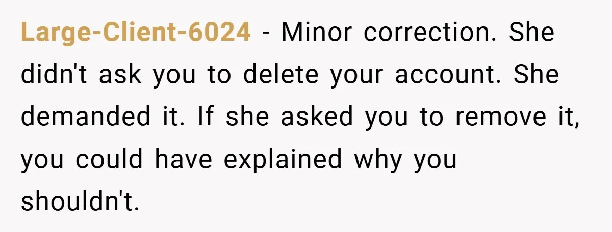 She Was Forced to Delete Her Own Account at Work—Weeks Later, Her Boss’s Wife Paid a $6,000 Price Large-Client-6024 − Minor correction. She didn't ask you to delete your account. She demanded it. If she asked you to remove it, you could have explained why you shouldn't.