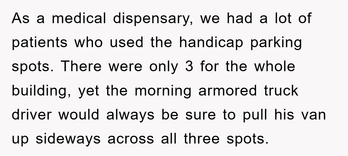 Dispensary Worker Gets Armored Driver Ticketed For Blocking Handicap Spots As a medical dispensary, we had a lot of patients who used the handicap parking spots. There were only 3 for the whole building, yet the morning armored truck driver...